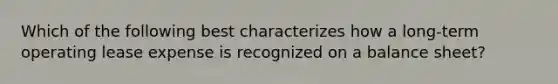 Which of the following best characterizes how a long-term operating lease expense is recognized on a balance sheet?