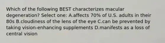 Which of the following BEST characterizes macular degeneration? Select one: A.affects 70% of U.S. adults in their 80s B.cloudiness of the lens of the eye C.can be prevented by taking vision-enhancing supplements D.manifests as a loss of central vision