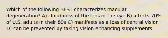 Which of the following BEST characterizes macular degeneration? A) cloudiness of the lens of the eye B) affects 70% of U.S. adults in their 80s C) manifests as a loss of central vision D) can be prevented by taking vision-enhancing supplements