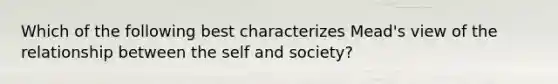 Which of the following best characterizes Mead's view of the relationship between the self and society?