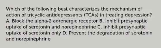 Which of the following best characterizes the mechanism of action of tricyclic antidepressants (TCAs) in treating depression? A. Block the alpha-2 adrenergic receptor B. Inhibit presynaptic uptake of serotonin and norepinephrine C. Inhibit presynaptic uptake of serotonin only D. Prevent the degradation of serotonin and norepinephrine