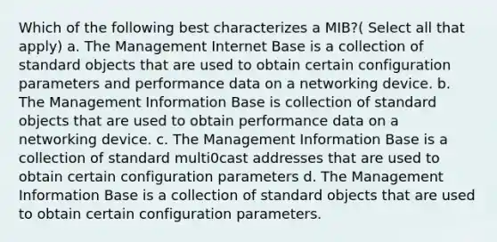 Which of the following best characterizes a MIB?( Select all that apply) a. The Management Internet Base is a collection of standard objects that are used to obtain certain configuration parameters and performance data on a networking device. b. The Management Information Base is collection of standard objects that are used to obtain performance data on a networking device. c. The Management Information Base is a collection of standard multi0cast addresses that are used to obtain certain configuration parameters d. The Management Information Base is a collection of standard objects that are used to obtain certain configuration parameters.