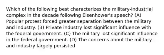 Which of the following best characterizes the military-industrial complex in the decade following Eisenhower's speech? (A) Popular protest forced greater separation between the military and industry. (B) Private industry lost significant influence with the federal government. (C) The military lost significant influence in the federal government. (D) The concerns about the military and industry largely persisted