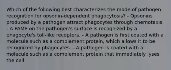 Which of the following best characterizes the mode of pathogen recognition for opsonin-dependent phagocytosis? - Opsonins produced by a pathogen attract phagocytes through chemotaxis. - A PAMP on the pathogen's surface is recognized by a phagocyte's toll-like receptors. - A pathogen is first coated with a molecule such as a complement protein, which allows it to be recognized by phagocytes. - A pathogen is coated with a molecule such as a complement protein that immediately lyses the cell