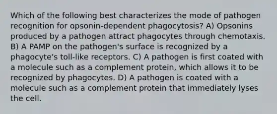 Which of the following best characterizes the mode of pathogen recognition for opsonin-dependent phagocytosis? A) Opsonins produced by a pathogen attract phagocytes through chemotaxis. B) A PAMP on the pathogen's surface is recognized by a phagocyte's toll-like receptors. C) A pathogen is first coated with a molecule such as a complement protein, which allows it to be recognized by phagocytes. D) A pathogen is coated with a molecule such as a complement protein that immediately lyses the cell.