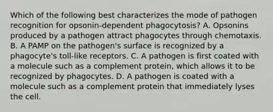 Which of the following best characterizes the mode of pathogen recognition for opsonin-dependent phagocytosis? A. Opsonins produced by a pathogen attract phagocytes through chemotaxis. B. A PAMP on the pathogen's surface is recognized by a phagocyte's toll-like receptors. C. A pathogen is first coated with a molecule such as a complement protein, which allows it to be recognized by phagocytes. D. A pathogen is coated with a molecule such as a complement protein that immediately lyses the cell.