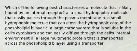 Which of the following best characterizes a molecule that is likely bound by an internal receptor? a. a small hydrophobic molecule that easily passes through the plasma membrane b. a small hydrophobic molecule that can cross the hydrophobic core of the phospholipid bilayer c. a large carbohydrate that is soluble in the cell's cytoplasm and can easily diffuse through the cell's internal environment d. a large multimeric protein that is transported across the phospholipid bilayer using a transporter