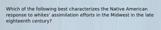 Which of the following best characterizes the Native American response to whites' assimilation efforts in the Midwest in the late eighteenth century?