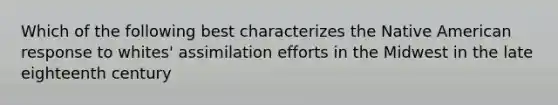 Which of the following best characterizes the Native American response to whites' assimilation efforts in the Midwest in the late eighteenth century