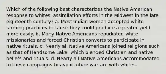 Which of the following best characterizes the Native American response to whites' assimilation efforts in the Midwest in the late eighteenth century? a. Most Indian women accepted white farming practices because they could produce a greater yield more easily. b. Many Native Americans repudiated white missionaries and forced Christian converts to participate in native rituals. c. Nearly all Native Americans joined religions such as that of Handsome Lake, which blended Christian and native beliefs and rituals. d. Nearly all Native Americans accommodated to these campaigns to avoid future warfare with whites.