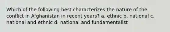 Which of the following best characterizes the nature of the conflict in Afghanistan in recent years? a. ethnic b. national c. national and ethnic d. national and fundamentalist