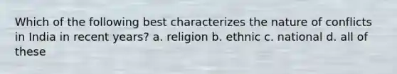 Which of the following best characterizes the nature of conflicts in India in recent years? a. religion b. ethnic c. national d. all of these