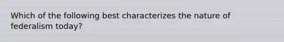 Which of the following best characterizes the nature of federalism today?