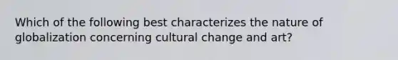 Which of the following best characterizes the nature of globalization concerning cultural change and art?