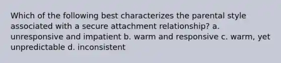 Which of the following best characterizes the parental style associated with a secure attachment relationship? a. unresponsive and impatient b. warm and responsive c. warm, yet unpredictable d. inconsistent