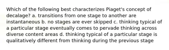 Which of the following best characterizes Piaget's concept of decalage? a. transitions from one stage to another are instantaneous b. no stages are ever skipped c. thinking typical of a particular stage eventually comes to pervade thinking across diverse content areas d. thinking typical of a particular stage is qualitatively different from thinking during the previous stage