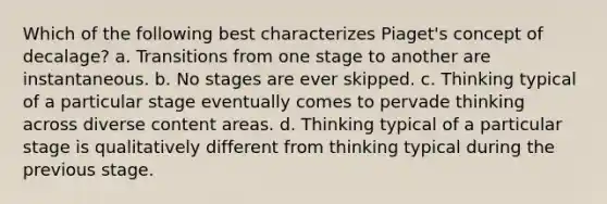 Which of the following best characterizes Piaget's concept of decalage? a. Transitions from one stage to another are instantaneous. b. No stages are ever skipped. c. Thinking typical of a particular stage eventually comes to pervade thinking across diverse content areas. d. Thinking typical of a particular stage is qualitatively different from thinking typical during the previous stage.