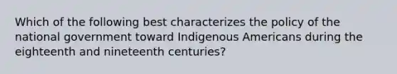 Which of the following best characterizes the policy of the national government toward Indigenous Americans during the eighteenth and nineteenth centuries?