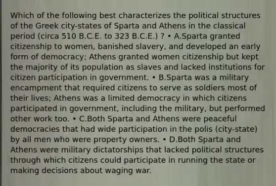 Which of the following best characterizes the political structures of the Greek city-states of Sparta and Athens in the classical period (circa 510 B.C.E. to 323 B.C.E.) ? • A.Sparta granted citizenship to women, banished slavery, and developed an early form of democracy; Athens granted women citizenship but kept the majority of its population as slaves and lacked institutions for citizen participation in government. • B.Sparta was a military encampment that required citizens to serve as soldiers most of their lives; Athens was a limited democracy in which citizens participated in government, including the military, but performed other work too. • C.Both Sparta and Athens were peaceful democracies that had wide participation in the polis (city-state) by all men who were property owners. • D.Both Sparta and Athens were military dictatorships that lacked political structures through which citizens could participate in running the state or making decisions about waging war.