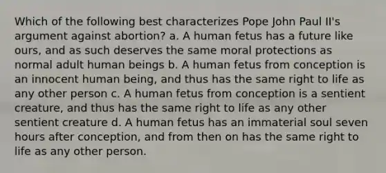 Which of the following best characterizes Pope John Paul II's argument against abortion? a. A human fetus has a future like ours, and as such deserves the same moral protections as normal adult human beings b. A human fetus from conception is an innocent human being, and thus has the same right to life as any other person c. A human fetus from conception is a sentient creature, and thus has the same right to life as any other sentient creature d. A human fetus has an immaterial soul seven hours after conception, and from then on has the same right to life as any other person.