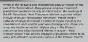 Which of the following best characterizes popular religion on the eve of the Reformation? -Many popular religious movement placed their emphasis not only on Christ but on the teaching of the Old Testament. -Most Europeans rejected organized religion in favor of secular Renaissance humanism. -People sought certainty of salvation through a variety of means including the veneration of relics and the purchase of indulgences. -There was a marked decline in popular religious piety in the fifteenth century, as only elites exhibited interest in religion. -Most ordinary people were actively engaged in grassroots efforts to do away with orthodox beliefs and practices of the Catholic Church.