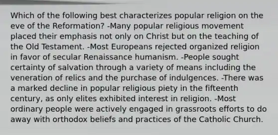 Which of the following best characterizes popular religion on the eve of the Reformation? -Many popular religious movement placed their emphasis not only on Christ but on the teaching of the Old Testament. -Most Europeans rejected organized religion in favor of secular Renaissance humanism. -People sought certainty of salvation through a variety of means including the veneration of relics and the purchase of indulgences. -There was a marked decline in popular religious piety in the fifteenth century, as only elites exhibited interest in religion. -Most ordinary people were actively engaged in grassroots efforts to do away with orthodox beliefs and practices of the Catholic Church.