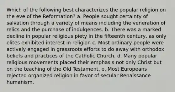 Which of the following best characterizes the popular religion on the eve of the Reformation? a. People sought certainty of salvation through a variety of means including the veneration of relics and the purchase of indulgences. b. There was a marked decline in popular religious piety in the fifteenth century, as only elites exhibited interest in religion c. Most ordinary people were actively engaged in grassroots efforts to do away with orthodox beliefs and practices of the Catholic Church. d. Many popular religious movements placed their emphasis not only Christ but on the teaching of the Old Testament. e. Most Europeans rejected organized religion in favor of secular Renaissance humanism.