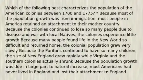 Which of the following best characterizes the population of the American colonies between 1700 and 1775? * Because most of the population growth was from immigration, most people in America retained an attachment to their mother country Because the colonies continued to lose so many people due to disease and war with local Natives, the colonies experience little growth Because many people found life in the New World so difficult and returned home, the colonial population grew very slowly Because the Puritans continued to have so many children, the size of New England grew rapidly while Virginia and the southern colonies actually shrunk Because the population growth was due in large part to natural increase, most Americans had never lived in England and lost their attachment to England