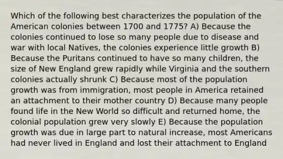 Which of the following best characterizes the population of the American colonies between 1700 and 1775? A) Because the colonies continued to lose so many people due to disease and war with local Natives, the colonies experience little growth B) Because the Puritans continued to have so many children, the size of New England grew rapidly while Virginia and the southern colonies actually shrunk C) Because most of the population growth was from immigration, most people in America retained an attachment to their mother country D) Because many people found life in the New World so difficult and returned home, the colonial population grew very slowly E) Because the population growth was due in large part to natural increase, most Americans had never lived in England and lost their attachment to England