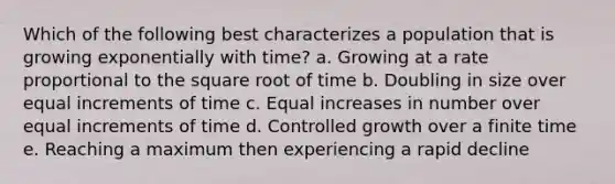 Which of the following best characterizes a population that is growing exponentially with time? a. Growing at a rate proportional to the square root of time b. Doubling in size over equal increments of time c. Equal increases in number over equal increments of time d. Controlled growth over a finite time e. Reaching a maximum then experiencing a rapid decline