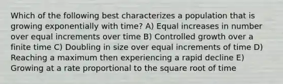 Which of the following best characterizes a population that is growing exponentially with time? A) Equal increases in number over equal increments over time B) Controlled growth over a finite time C) Doubling in size over equal increments of time D) Reaching a maximum then experiencing a rapid decline E) Growing at a rate proportional to the square root of time