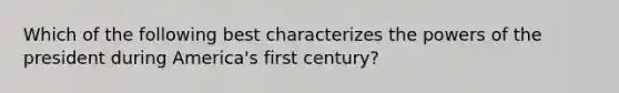 Which of the following best characterizes the powers of the president during America's first century?