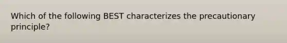 Which of the following BEST characterizes the precautionary principle?