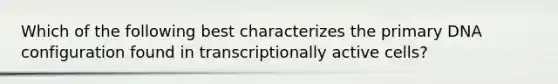 Which of the following best characterizes the primary DNA configuration found in transcriptionally active cells?