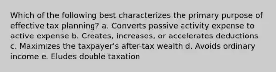 Which of the following best characterizes the primary purpose of effective tax planning? a. Converts passive activity expense to active expense b. Creates, increases, or accelerates deductions c. Maximizes the taxpayer's after-tax wealth d. Avoids ordinary income e. Eludes double taxation