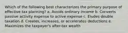 Which of the following best characterizes the primary purpose of effective tax planning? a. Avoids ordinary income b. Converts passive activity expense to active expense c. Eludes double taxation d. Creates, increases, or accelerates deductions e. Maximizes the taxpayer's after-tax wealth