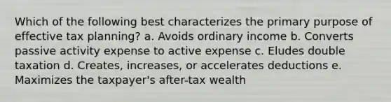 Which of the following best characterizes the primary purpose of effective tax planning? a. Avoids ordinary income b. Converts passive activity expense to active expense c. Eludes double taxation d. Creates, increases, or accelerates deductions e. Maximizes the taxpayer's after-tax wealth