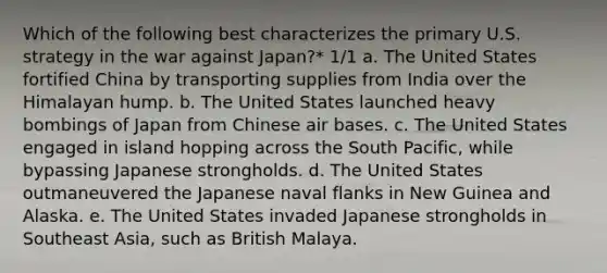 Which of the following best characterizes the primary U.S. strategy in the war against Japan?* 1/1 a. The United States fortified China by transporting supplies from India over the Himalayan hump. b. The United States launched heavy bombings of Japan from Chinese air bases. c. The United States engaged in island hopping across the South Pacific, while bypassing Japanese strongholds. d. The United States outmaneuvered the Japanese naval flanks in New Guinea and Alaska. e. The United States invaded Japanese strongholds in Southeast Asia, such as British Malaya.