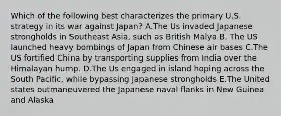 Which of the following best characterizes the primary U.S. strategy in its war against Japan? A.The Us invaded Japanese strongholds in Southeast Asia, such as British Malya B. The US launched heavy bombings of Japan from Chinese air bases C.The US fortified China by transporting supplies from India over the Himalayan hump. D.The Us engaged in island hoping across the South Pacific, while bypassing Japanese strongholds E.The United states outmaneuvered the Japanese naval flanks in New Guinea and Alaska