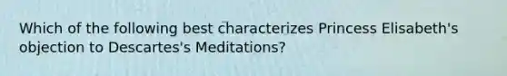 Which of the following best characterizes Princess Elisabeth's objection to Descartes's Meditations?