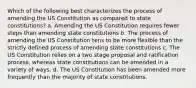 Which of the following best characterizes the process of amending the US Constitution as compared to state constitutions? a. Amending the US Constitution requires fewer steps than amending state constitutions b. The process of amending the US Constitution tens to be more flexible than the strictly defined process of amending state constitutions c. The US Constitution relies on a two stage proposal and ratification process, whereas state constitutions can be amended in a variety of ways. d. The US Constitution has been amended more frequently than the majority of state constitutions.