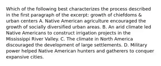 Which of the following best characterizes the process described in the first paragraph of the excerpt: growth of chiefdoms & urban centers A. Native American agriculture encouraged the growth of socially diversified urban areas. B. An arid climate led Native Americans to construct irrigation projects in the Mississippi River Valley. C. The climate in North America discouraged the development of large settlements. D. Military power helped Native American hunters and gatherers to conquer expansive cities.