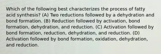 Which of the following best characterizes the process of fatty acid synthesis? (A) Two reductions followed by a dehydration and bond formation. (B) Reduction followed by activation, bond formation, dehydration, and reduction. (C) Activation followed by bond formation, reduction, dehydration, and reduction. (D) Activation followed by bond formation, oxidation, dehydration, and reduction.