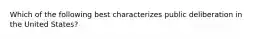 Which of the following best characterizes public deliberation in the United States?