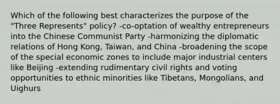 Which of the following best characterizes the purpose of the "Three Represents" policy? -co-optation of wealthy entrepreneurs into the Chinese Communist Party -harmonizing the diplomatic relations of Hong Kong, Taiwan, and China -broadening the scope of the special economic zones to include major industrial centers like Beijing -extending rudimentary civil rights and voting opportunities to ethnic minorities like Tibetans, Mongolians, and Uighurs