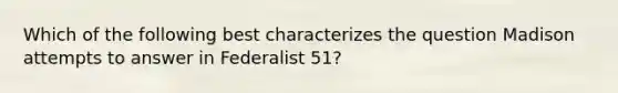 Which of the following best characterizes the question Madison attempts to answer in Federalist 51?