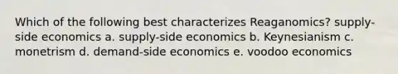 Which of the following best characterizes Reaganomics? supply-side economics a. supply-side economics b. Keynesianism c. monetrism d. demand-side economics e. voodoo economics