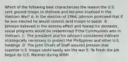 Which of the following best characterizes the reason the U.S. sent ground troops to Vietnam and became involved in the Vietnam War? A. In the election of 1964, Johnson promised that if he was elected he would commit land troops to battle. B. Johnson believed in the domino effect and feared his domestic, social programs would be undermined if the Communists won in Vietnam. C. The president and his advisors considered Vietnam strategically necessary to protect the Philippines and other U.S. holdings. D. The Joint Chiefs of Staff assured Johnson that superior U.S. troops could easily win the war E. To finish the job begun by U.S. Marines during WWII