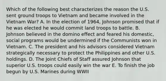 Which of the following best characterizes the reason the U.S. sent ground troops to Vietnam and became involved in the Vietnam War? A. In the election of 1964, Johnson promised that if he was elected he would commit land troops to battle. B. Johnson believed in the domino effect and feared his domestic, social programs would be undermined if the Communists won in Vietnam. C. The president and his advisors considered Vietnam strategically necessary to protect the Philippines and other U.S. holdings. D. The Joint Chiefs of Staff assured Johnson that superior U.S. troops could easily win the war E. To finish the job begun by U.S. Marines during WWII