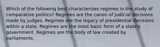 Which of the following best characterizes regimes in the study of comparative politics? Regimes are the canon of judicial decisions made by judges. Regimes are the legacy of presidential decisions within a state. Regimes are the most basic form of a state's government. Regimes are the body of law created by parliaments.